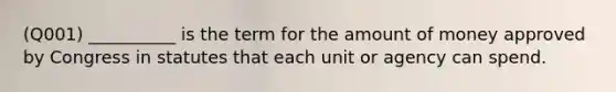 (Q001) __________ is the term for the amount of money approved by Congress in statutes that each unit or agency can spend.