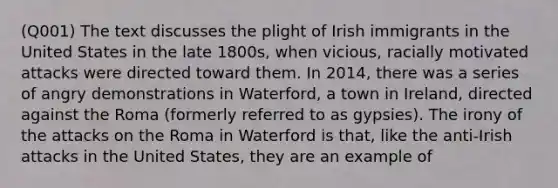 (Q001) The text discusses the plight of Irish immigrants in the United States in the late 1800s, when vicious, racially motivated attacks were directed toward them. In 2014, there was a series of angry demonstrations in Waterford, a town in Ireland, directed against the Roma (formerly referred to as gypsies). The irony of the attacks on the Roma in Waterford is that, like the anti-Irish attacks in the United States, they are an example of