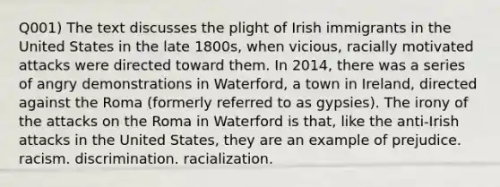 Q001) The text discusses the plight of Irish immigrants in the United States in the late 1800s, when vicious, racially motivated attacks were directed toward them. In 2014, there was a series of angry demonstrations in Waterford, a town in Ireland, directed against the Roma (formerly referred to as gypsies). The irony of the attacks on the Roma in Waterford is that, like the anti-Irish attacks in the United States, they are an example of prejudice. racism. discrimination. racialization.