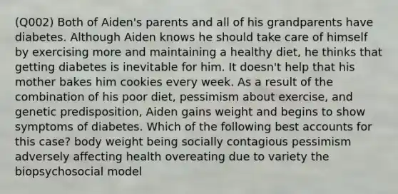 (Q002) Both of Aiden's parents and all of his grandparents have diabetes. Although Aiden knows he should take care of himself by exercising more and maintaining a healthy diet, he thinks that getting diabetes is inevitable for him. It doesn't help that his mother bakes him cookies every week. As a result of the combination of his poor diet, pessimism about exercise, and genetic predisposition, Aiden gains weight and begins to show symptoms of diabetes. Which of the following best accounts for this case? body weight being socially contagious pessimism adversely affecting health overeating due to variety the biopsychosocial model