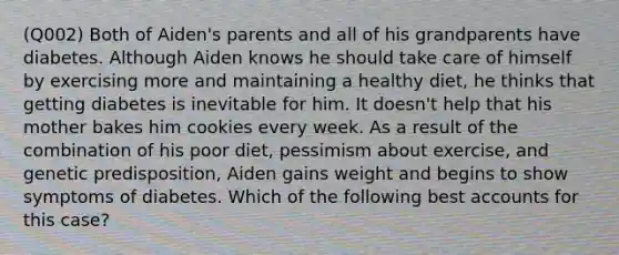 (Q002) Both of Aiden's parents and all of his grandparents have diabetes. Although Aiden knows he should take care of himself by exercising more and maintaining a healthy diet, he thinks that getting diabetes is inevitable for him. It doesn't help that his mother bakes him cookies every week. As a result of the combination of his poor diet, pessimism about exercise, and genetic predisposition, Aiden gains weight and begins to show symptoms of diabetes. Which of the following best accounts for this case?