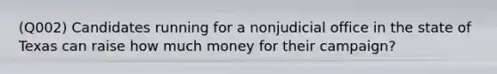 (Q002) Candidates running for a nonjudicial office in the state of Texas can raise how much money for their campaign?