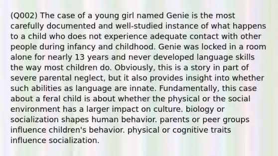 (Q002) The case of a young girl named Genie is the most carefully documented and well-studied instance of what happens to a child who does not experience adequate contact with other people during infancy and childhood. Genie was locked in a room alone for nearly 13 years and never developed language skills the way most children do. Obviously, this is a story in part of severe parental neglect, but it also provides insight into whether such abilities as language are innate. Fundamentally, this case about a feral child is about whether the physical or the social environment has a larger impact on culture. biology or socialization shapes human behavior. parents or peer groups influence children's behavior. physical or cognitive traits influence socialization.