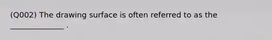 (Q002) The drawing surface is often referred to as the ______________ .