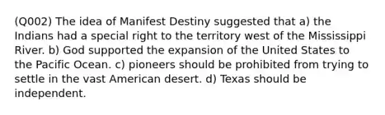 (Q002) The idea of Manifest Destiny suggested that a) the Indians had a special right to the territory west of the Mississippi River. b) God supported the expansion of the United States to the Pacific Ocean. c) pioneers should be prohibited from trying to settle in the vast American desert. d) Texas should be independent.