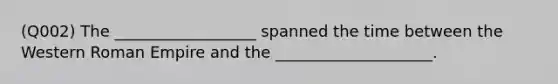 (Q002) The __________________ spanned the time between the Western Roman Empire and the ____________________.