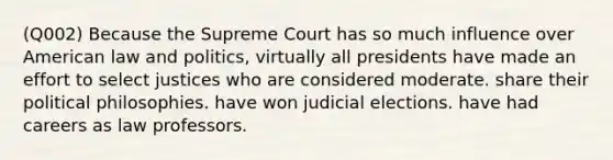 (Q002) Because the Supreme Court has so much influence over American law and politics, virtually all presidents have made an effort to select justices who are considered moderate. share their political philosophies. have won judicial elections. have had careers as law professors.