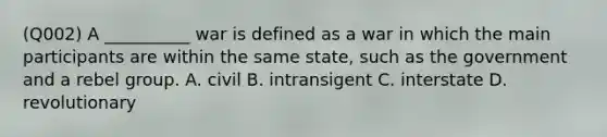 (Q002) A __________ war is defined as a war in which the main participants are within the same state, such as the government and a rebel group. A. civil B. intransigent C. interstate D. revolutionary