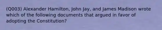 (Q003) Alexander Hamilton, John Jay, and James Madison wrote which of the following documents that argued in favor of adopting the Constitution?