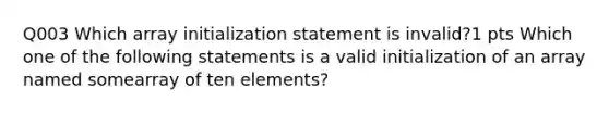 Q003 Which array initialization statement is invalid?1 pts Which one of the following statements is a valid initialization of an array named somearray of ten elements?