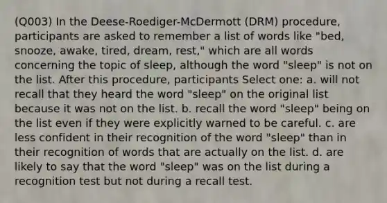 (Q003) In the Deese-Roediger-McDermott (DRM) procedure, participants are asked to remember a list of words like "bed, snooze, awake, tired, dream, rest," which are all words concerning the topic of sleep, although the word "sleep" is not on the list. After this procedure, participants Select one: a. will not recall that they heard the word "sleep" on the original list because it was not on the list. b. recall the word "sleep" being on the list even if they were explicitly warned to be careful. c. are less confident in their recognition of the word "sleep" than in their recognition of words that are actually on the list. d. are likely to say that the word "sleep" was on the list during a recognition test but not during a recall test.