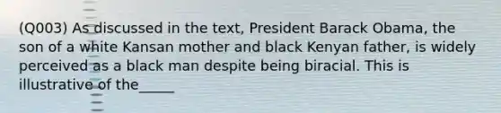 (Q003) As discussed in the text, President Barack Obama, the son of a white Kansan mother and black Kenyan father, is widely perceived as a black man despite being biracial. This is illustrative of the_____