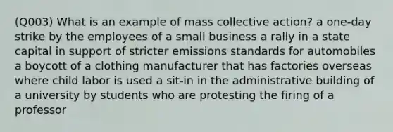 (Q003) What is an example of mass collective action? a one-day strike by the employees of a small business a rally in a state capital in support of stricter emissions standards for automobiles a boycott of a clothing manufacturer that has factories overseas where child labor is used a sit-in in the administrative building of a university by students who are protesting the firing of a professor