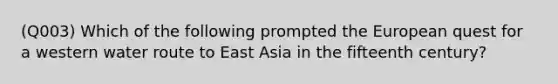 (Q003) Which of the following prompted the European quest for a western water route to East Asia in the fifteenth century?