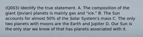 (Q003) Identify the true statement. A. The composition of the giant (Jovian) planets is mainly gas and "ice." B. The Sun accounts for almost 50% of the Solar System's mass C. The only two planets with moons are the Earth and Jupiter D. Our Sun is the only star we know of that has planets associated with it.