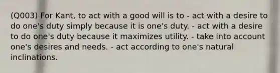 (Q003) For Kant, to act with a good will is to - act with a desire to do one's duty simply because it is one's duty. - act with a desire to do one's duty because it maximizes utility. - take into ac<a href='https://www.questionai.com/knowledge/kIt7oUhyhX-count-on' class='anchor-knowledge'>count on</a>e's desires and needs. - act according to one's natural inclinations.