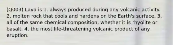 (Q003) Lava is 1. always produced during any volcanic activity. 2. molten rock that cools and hardens on the Earth's surface. 3. all of the same chemical composition, whether it is rhyolite or basalt. 4. the most life-threatening volcanic product of any eruption.