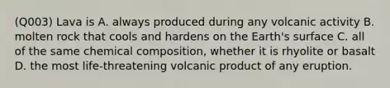 (Q003) Lava is A. always produced during any volcanic activity B. molten rock that cools and hardens on the Earth's surface C. all of the same chemical composition, whether it is rhyolite or basalt D. the most life-threatening volcanic product of any eruption.