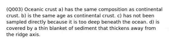 (Q003) Oceanic crust a) has the same composition as continental crust. b) is the same age as continental crust. c) has not been sampled directly because it is too deep beneath the ocean. d) is covered by a thin blanket of sediment that thickens away from the ridge axis.