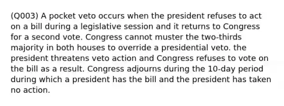 (Q003) A pocket veto occurs when the president refuses to act on a bill during a legislative session and it returns to Congress for a second vote. Congress cannot muster the two-thirds majority in both houses to override a presidential veto. the president threatens veto action and Congress refuses to vote on the bill as a result. Congress adjourns during the 10-day period during which a president has the bill and the president has taken no action.