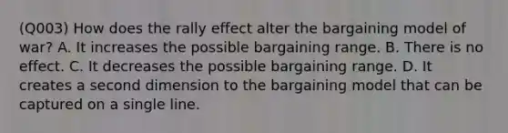 (Q003) How does the rally effect alter the bargaining model of war? A. It increases the possible bargaining range. B. There is no effect. C. It decreases the possible bargaining range. D. It creates a second dimension to the bargaining model that can be captured on a single line.