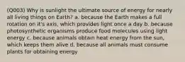 (Q003) Why is sunlight the ultimate source of energy for nearly all living things on Earth? a. because the Earth makes a full rotation on it's axis, which provides light once a day b. because photosynthetic organisms produce food molecules using light energy c. because animals obtain heat energy from the sun, which keeps them alive d. because all animals must consume plants for obtaining energy