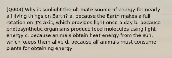 (Q003) Why is sunlight the ultimate source of energy for nearly all living things on Earth? a. because the Earth makes a full rotation on it's axis, which provides light once a day b. because photosynthetic organisms produce food molecules using light energy c. because animals obtain heat energy from the sun, which keeps them alive d. because all animals must consume plants for obtaining energy