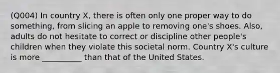 (Q004) In country X, there is often only one proper way to do something, from slicing an apple to removing one's shoes. Also, adults do not hesitate to correct or discipline other people's children when they violate this societal norm. Country X's culture is more __________ than that of the United States.