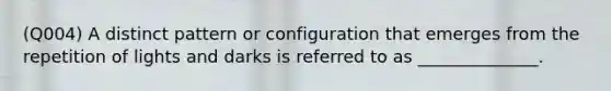 (Q004) A distinct pattern or configuration that emerges from the repetition of lights and darks is referred to as ______________.