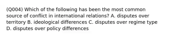 (Q004) Which of the following has been the most common source of conflict in international relations? A. disputes over territory B. ideological differences C. disputes over regime type D. disputes over policy differences