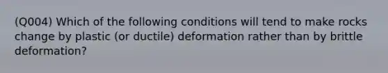 (Q004) Which of the following conditions will tend to make rocks change by plastic (or ductile) deformation rather than by brittle deformation?