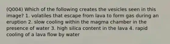 (Q004) Which of the following creates the vesicles seen in this image? 1. volatiles that escape from lava to form gas during an eruption 2. slow cooling within the magma chamber in the presence of water 3. high silica content in the lava 4. rapid cooling of a lava flow by water