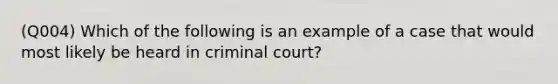 (Q004) Which of the following is an example of a case that would most likely be heard in criminal court?