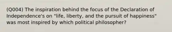 (Q004) The inspiration behind the focus of the Declaration of Independence's on "life, liberty, and the pursuit of happiness" was most inspired by which political philosopher?