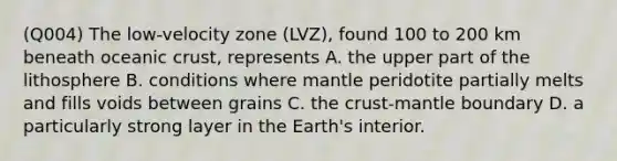 (Q004) The low-velocity zone (LVZ), found 100 to 200 km beneath oceanic crust, represents A. the upper part of the lithosphere B. conditions where mantle peridotite partially melts and fills voids between grains C. the crust-mantle boundary D. a particularly strong layer in the Earth's interior.