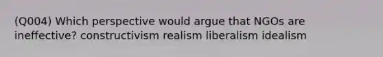 (Q004) Which perspective would argue that NGOs are ineffective? constructivism realism liberalism idealism