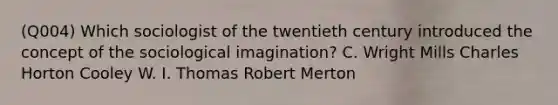 (Q004) Which sociologist of the twentieth century introduced the concept of the sociological imagination? C. Wright Mills Charles Horton Cooley W. I. Thomas Robert Merton