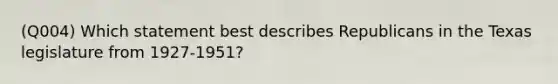 (Q004) Which statement best describes Republicans in the Texas legislature from 1927-1951?