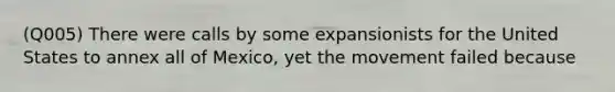 (Q005) There were calls by some expansionists for the United States to annex all of Mexico, yet the movement failed because