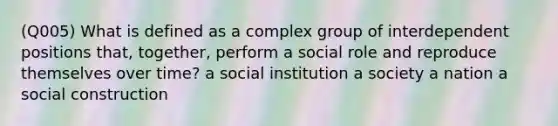 (Q005) What is defined as a complex group of interdependent positions that, together, perform a social role and reproduce themselves over time? a social institution a society a nation a social construction