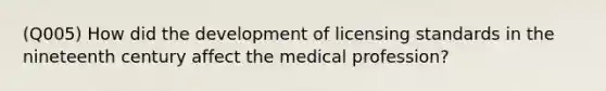 (Q005) How did the development of licensing standards in the nineteenth century affect the medical profession?