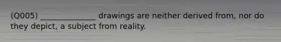 (Q005) ______________ drawings are neither derived from, nor do they depict, a subject from reality.