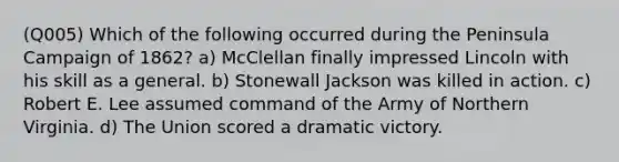 (Q005) Which of the following occurred during the Peninsula Campaign of 1862? a) McClellan finally impressed Lincoln with his skill as a general. b) Stonewall Jackson was killed in action. c) Robert E. Lee assumed command of the Army of Northern Virginia. d) The Union scored a dramatic victory.