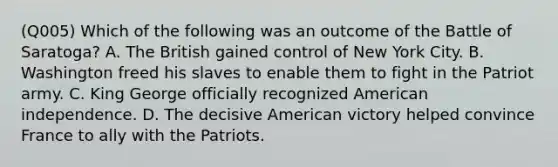 (Q005) Which of the following was an outcome of the Battle of Saratoga? A. The British gained control of New York City. B. Washington freed his slaves to enable them to fight in the Patriot army. C. King George officially recognized American independence. D. The decisive American victory helped convince France to ally with the Patriots.