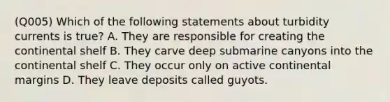 (Q005) Which of the following statements about turbidity currents is true? A. They are responsible for creating the continental shelf B. They carve deep submarine canyons into the continental shelf C. They occur only on active continental margins D. They leave deposits called guyots.