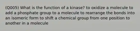 (Q005) What is the function of a kinase? to oxidize a molecule to add a phosphate group to a molecule to rearrange the bonds into an isomeric form to shift a chemical group from one position to another in a molecule