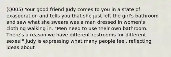 (Q005) Your good friend Judy comes to you in a state of exasperation and tells you that she just left the girl's bathroom and saw what she swears was a man dressed in women's clothing walking in. "Men need to use their own bathroom. There's a reason we have different restrooms for different sexes!" Judy is expressing what many people feel, reflecting ideas about