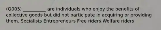 (Q005) __________ are individuals who enjoy the benefits of collective goods but did not participate in acquiring or providing them. Socialists Entrepreneurs Free riders Welfare riders