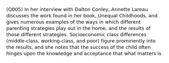 (Q005) In her interview with Dalton Conley, Annette Lareau discusses the work found in her book, Unequal Childhoods, and gives numerous examples of the ways in which different parenting strategies play out in the home, and the results of those different strategies. Socioeconomic class differences (middle-class, working-class, and poor) figure prominently into the results, and she notes that the success of the child often hinges upon the knowledge and acceptance that what matters is