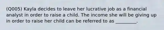 (Q005) Kayla decides to leave her lucrative job as a financial analyst in order to raise a child. The income she will be giving up in order to raise her child can be referred to as _________.